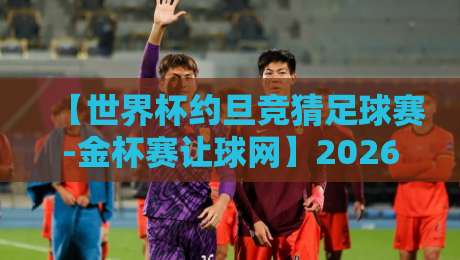 【世界杯约旦竞猜足球赛-金杯赛让球网】2026深度解析：玩转让球盘你需要知道的那些事儿