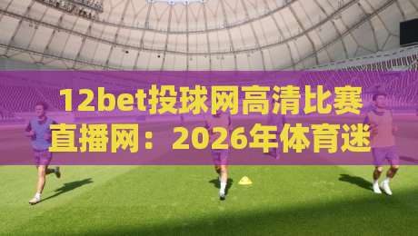 12bet投球网高清比赛直播网:2026年体育迷必备的观赛神器,你试过吗? 12bet投球网高清比赛直播网:2026年体育迷必备的观赛神器,你试过吗?