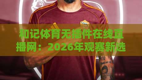 和记体育无插件在线直播网：2026年观赛新选择，流畅不卡顿！