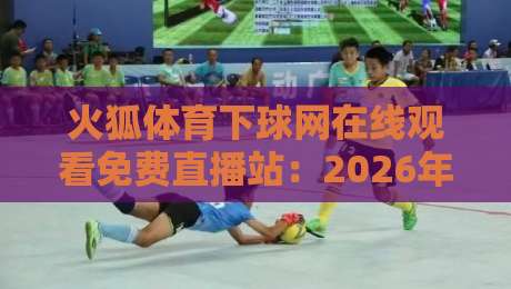 火狐体育下球网在线观看免费直播站：2026年最全观赛指南来了！