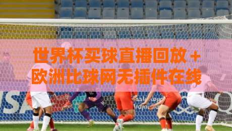 世界杯买球直播回放+欧洲比球网无插件在线直播网!【世界杯买球直播回放】如何找到最流畅的观赛渠道?