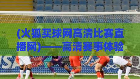 (火狐买球网高清比赛直播网)——高清赛事体验,2026年你的观赛首选 (火狐买球网高清比赛直播网)——高清赛事体验,2026年你的观赛首选