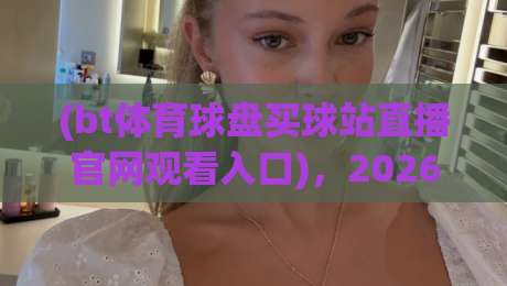 (bt体育球盘买球站直播官网观看入口)，2026年最新最稳入口汇总！