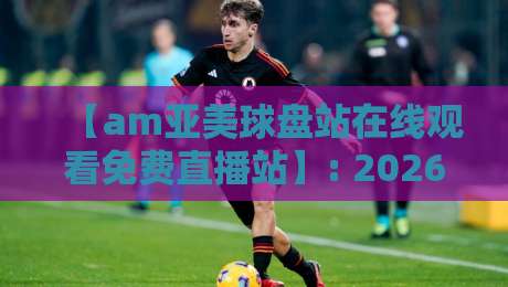 【am亚美球盘站在线观看免费直播站】: 2026年体育迷必收藏的观赛秘籍
