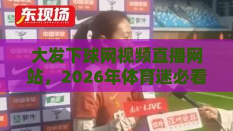 大发下球网视频直播网站,2026年体育迷必看的五大隐藏功能与观赛技巧 大发下球网视频直播网站,2026年体育迷必看的五大隐藏功能与观赛技巧