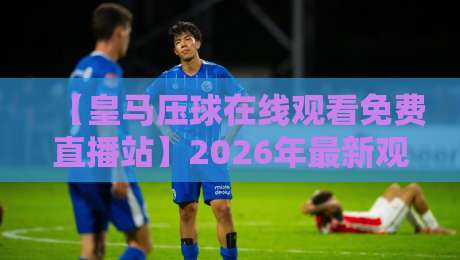 【皇马压球在线观看免费直播站】2026年最新观赛指南：这些渠道才是真香