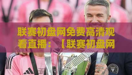 联赛初盘网免费高清观看直播:【联赛初盘网】2026赛季最新观赛指南与避坑攻略 联赛初盘网免费高清观看直播:【联赛初盘网】2026赛季最新观赛指南与避坑攻略
