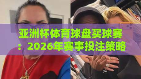 亚洲杯体育球盘买球赛：2026年赛事投注策略与盘口深度解析