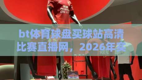 bt体育球盘买球站高清比赛直播网,2026年实测推荐与避坑指南