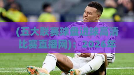 (五大联赛球盘进球高清比赛直播网)：2026年球迷的福音，英超西甲意甲德甲法甲一网打尽