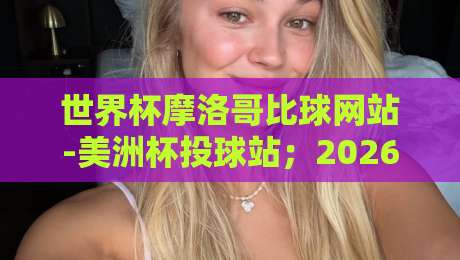世界杯摩洛哥比球网站-美洲杯投球站；2026年球迷必看的高效投注指南