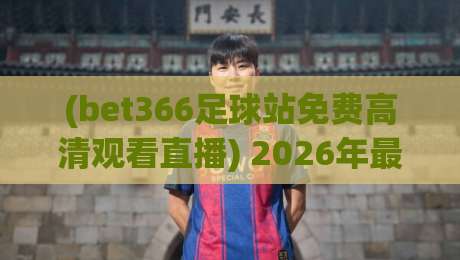 (bet366足球站免费高清观看直播) 2026年最全观赛指南：免费高清不卡顿，真能实现吗？