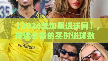 【2026美加墨进球网】, 球迷必备的实时进球数据与高光集锦平台