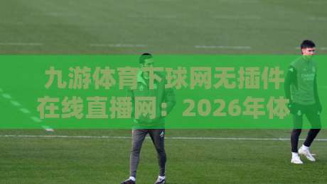 九游体育下球网无插件在线直播网：2026年体育迷必备的观赛新选择