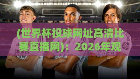 (世界杯投球网址高清比赛直播网)：2026年观赛攻略与高清平台实测推荐