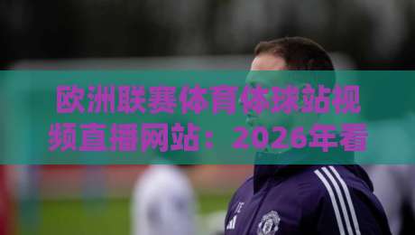 欧洲联赛体育体球站视频直播网站：2026年看球新选择，这些细节你注意了吗？