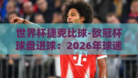 世界杯捷克比球-欧冠杯球盘进球：2026年球迷必读的盘口与进球密码