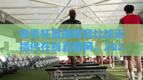 世界杯直播体育让球无插件在线直播网:2026看球新姿势,老球迷都懂的爽感! 世界杯直播体育让球无插件在线直播网:2026看球新姿势,老球迷都懂的爽感!