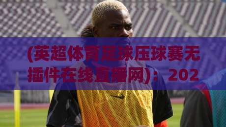 (英超体育足球压球赛无插件在线直播网):2026年看球新姿势,零门槛高清直击! (英超体育足球压球赛无插件在线直播网):2026年看球新姿势,零门槛高清直击!