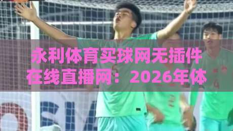 永利体育买球网无插件在线直播网:2026年体育迷必备的观赛利器(永利体育买球网)实测体验分享 永利体育买球网无插件在线直播网:2026年体育迷必备的观赛利器(永利体育买球网)实测体验分享