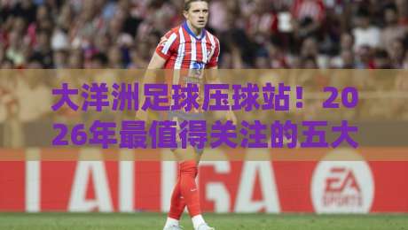 大洋洲足球压球站！2026年最值得关注的五大趋势解析