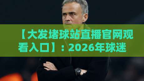 【大发堵球站直播官网观看入口】: 2026年球迷必知的观赛新姿势与避坑指南