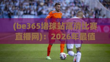 (be365堵球站高清比赛直播网)：2026年最值得一试的高清赛事平台，你试过吗？