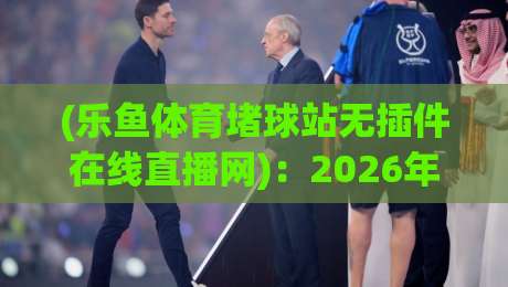 (乐鱼体育堵球站无插件在线直播网):2026年球迷必备的高清观赛新选择