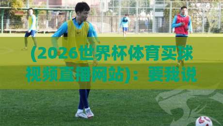 (2026世界杯体育买球视频直播网站)：要我说，这届球迷得学会“看”的门道
