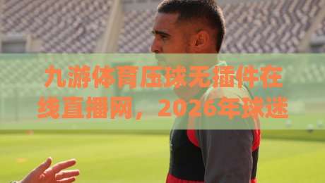 九游体育压球无插件在线直播网,2026年球迷新宠?(九游体育压球无插件在线直播网) 告别卡顿与插件烦恼
