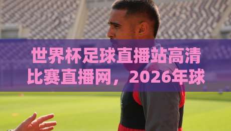 世界杯足球直播站高清比赛直播网,2026年球迷必备的观赛指南 世界杯足球直播站高清比赛直播网,2026年球迷必备的观赛指南