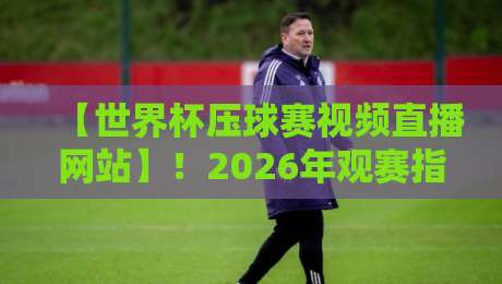【世界杯压球赛视频直播网站】！2026年观赛指南：这5个平台千万别错过