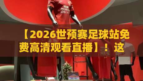 【2026世预赛足球站免费高清观看直播】!这些平台让你白嫖高清赛事,别再花冤枉钱 【2026世预赛足球站免费高清观看直播】!这些平台让你白嫖高清赛事,别再花冤枉钱