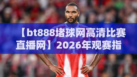 【bt888堵球网高清比赛直播网】2026年观赛指南:高清流畅新体验