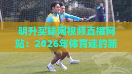明升买球网视频直播网站：2026年体育迷的新宠？揭秘平台优势与使用技巧 (明升买球网视频直播网站)