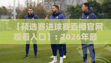 【预选赛进球赛直播官网观看入口】: 2026年最全观赛指南与实战经验分享