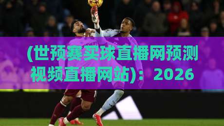 (世预赛买球直播网预测视频直播网站):2026年世预赛观赛指南,这些直播平台靠谱又清晰