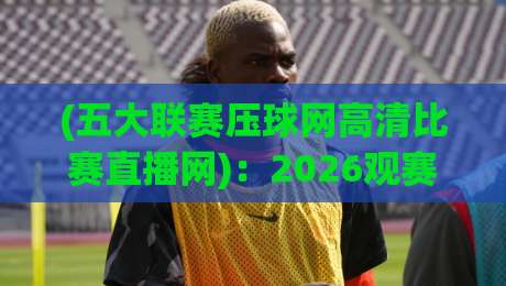 (五大联赛压球网高清比赛直播网):2026观赛新体验【五大联赛压球网】深度测评与实用技巧