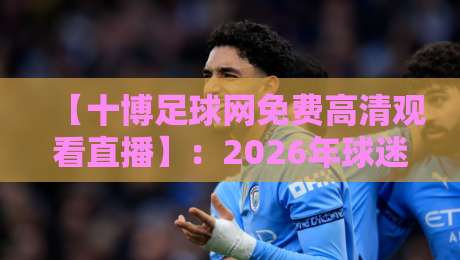 【十博足球网免费高清观看直播】：2026年球迷必备的观赛指南与避坑攻略