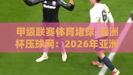 甲级联赛体育堵球-亚洲杯压球网：2026年亚洲杯必看玩法与避坑指南