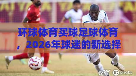 环球体育买球足球体育，2026年球迷的新选择？【环球体育买球足球体育】
