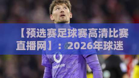 【预选赛足球赛高清比赛直播网】:2026年球迷必选的观赛平台!
