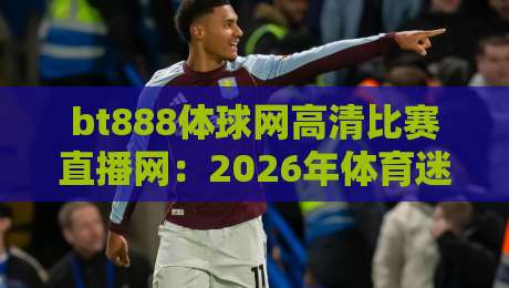 bt888体球网高清比赛直播网:2026年体育迷必备的观赛神器