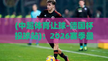 (中超体育让球-德国杯投球站)：2026赛季最新实战指南与避坑心得