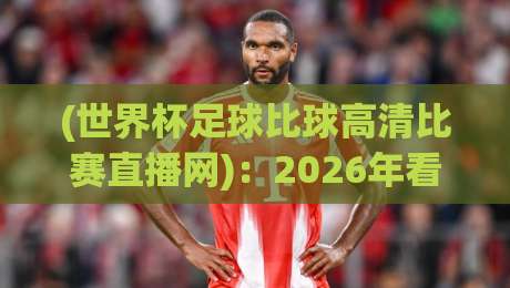 (世界杯足球比球高清比赛直播网)：2026年看球必备的五个隐藏技巧，你get了吗？