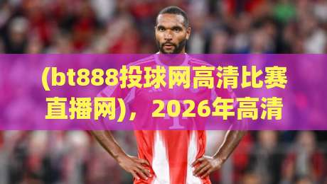 (bt888投球网高清比赛直播网),2026年高清赛事观看体验全面升级!