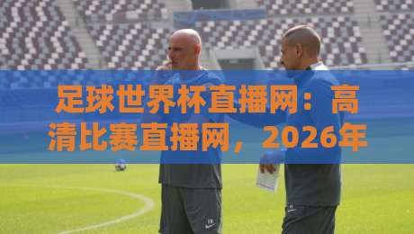 足球世界杯直播网:高清比赛直播网,2026年观赛首选平台