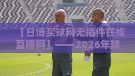 【日博买球网无插件在线直播网】——2026年球迷必看的高清无延迟观赛平台，独家赛事覆盖与私密体验评测