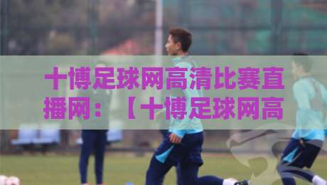 十博足球网高清比赛直播网:【十博足球网高清比赛直播网】2026赛季观赛全攻略