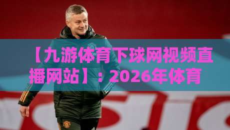 【九游体育下球网视频直播网站】: 2026年体育迷的观赛新选择,你试过没?